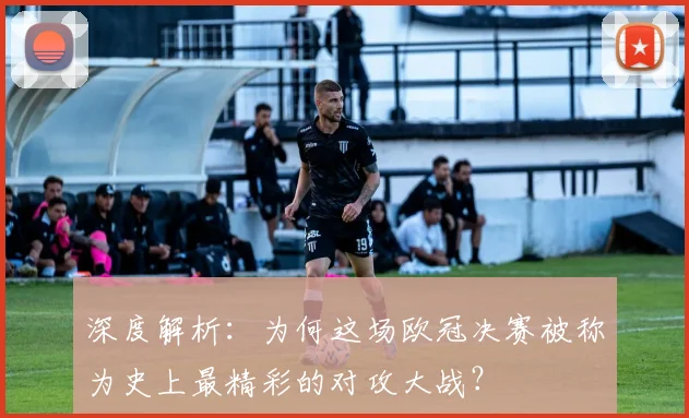 深度解析：为何这场欧冠决赛被称为史上最精彩的对攻大战？