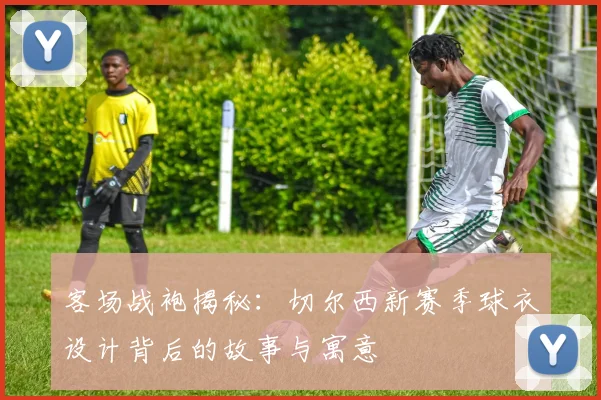 客场战袍揭秘：切尔西新赛季球衣设计背后的故事与寓意