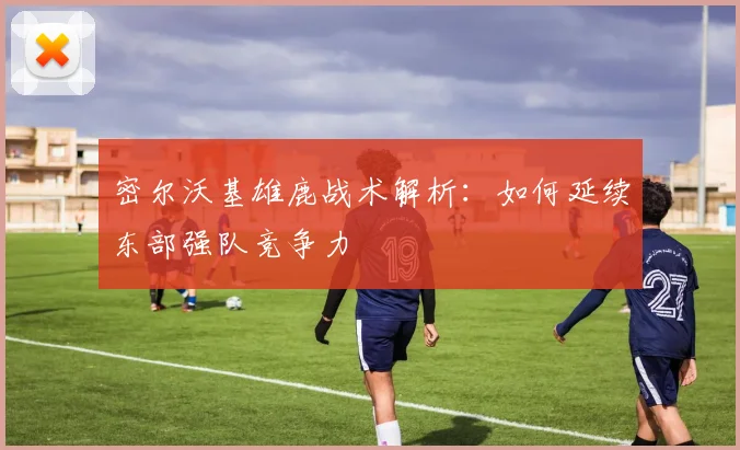 密尔沃基雄鹿战术解析：如何延续东部强队竞争力