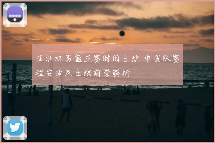 亚洲杯男篮正赛时间出炉 中国队赛程安排及出线前景解析