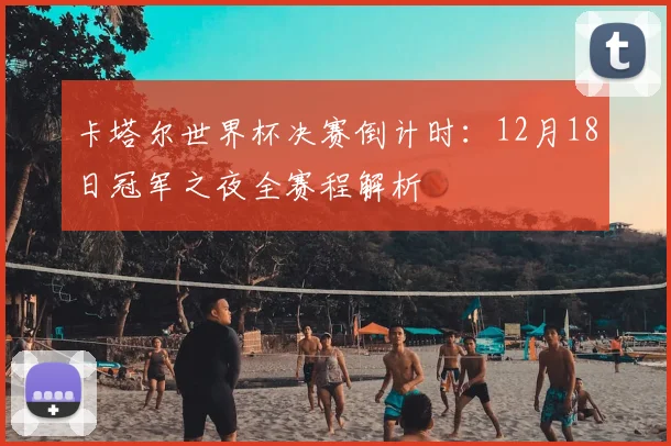 卡塔尔世界杯决赛倒计时：12月18日冠军之夜全赛程解析