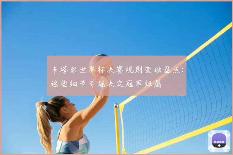 卡塔尔世界杯决赛规则变动盘点：这些细节可能决定冠军归属