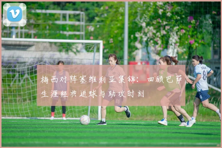 梅西对阵塞维利亚集锦:回顾巴萨生涯经典进球与助攻时刻