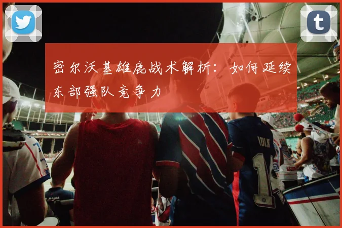 密尔沃基雄鹿战术解析:如何延续东部强队竞争力