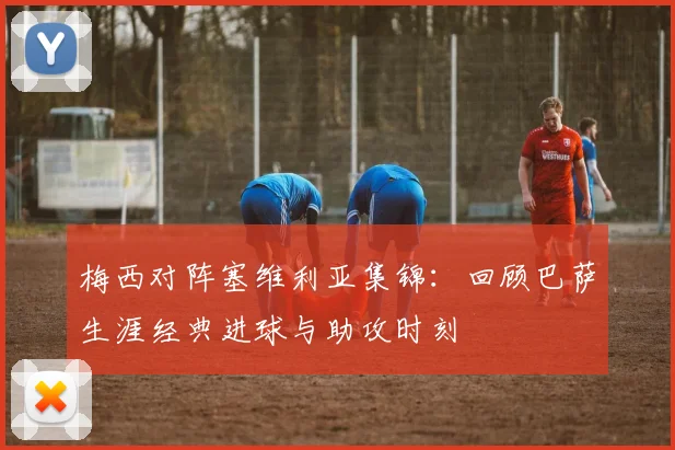 梅西对阵塞维利亚集锦：回顾巴萨生涯经典进球与助攻时刻