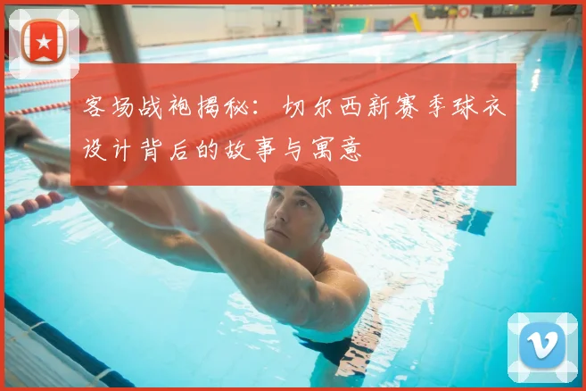 客场战袍揭秘：切尔西新赛季球衣设计背后的故事与寓意